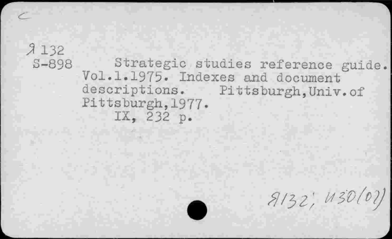 ﻿3? 132
S-898 Strategic studies reference guide. Vol.1.1975» Indexes and document descriptions.	Pittsburgh,Univ.of
Pittsburgh,1977»
IX, 232 p.